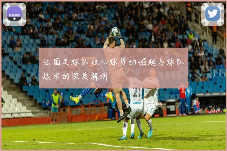 法国足球队核心球员的崛起与球队战术的深度解析