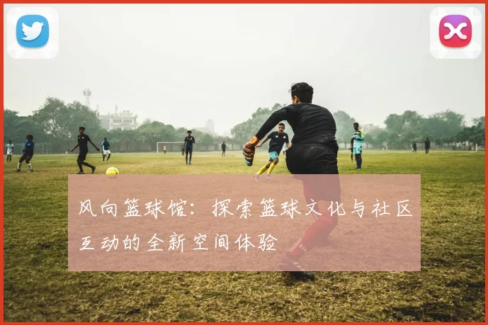 风向篮球馆：探索篮球文化与社区互动的全新空间体验