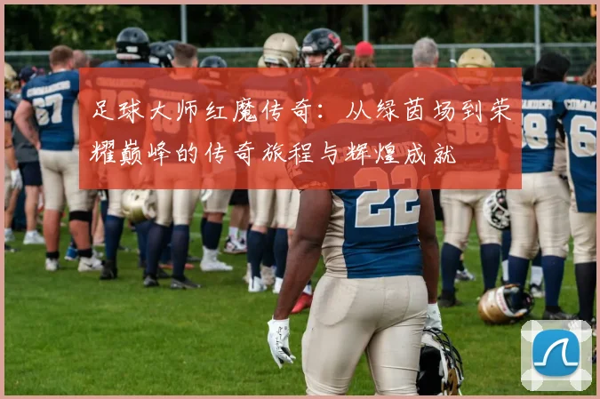足球大师红魔传奇：从绿茵场到荣耀巅峰的传奇旅程与辉煌成就