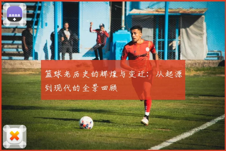 篮球老历史的辉煌与变迁：从起源到现代的全景回顾
