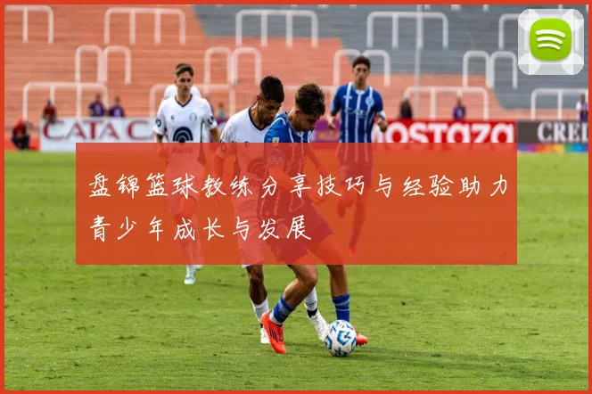 盘锦篮球教练分享技巧与经验助力青少年成长与发展
