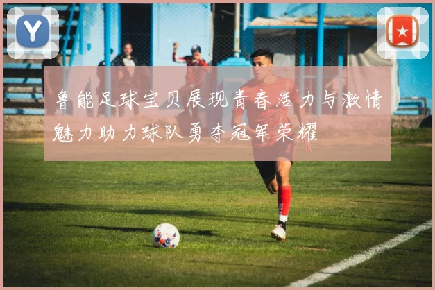鲁能足球宝贝展现青春活力与激情魅力助力球队勇夺冠军荣耀