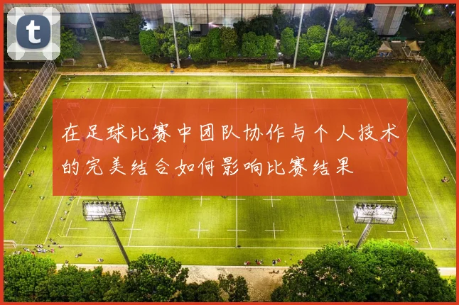在足球比赛中团队协作与个人技术的完美结合如何影响比赛结果