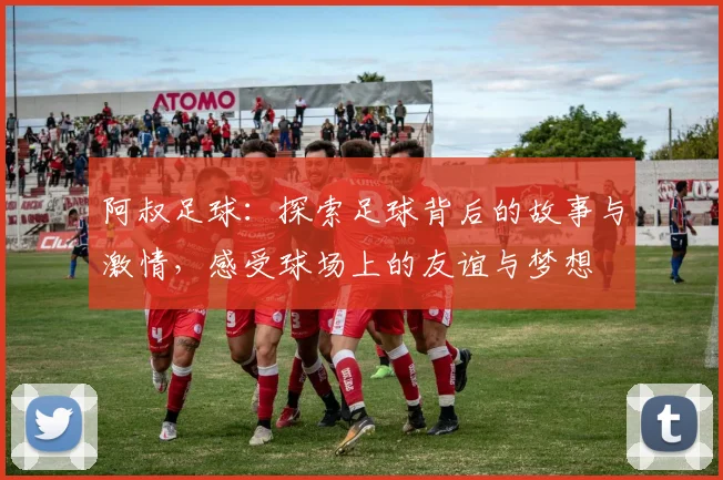 阿叔足球：探索足球背后的故事与激情，感受球场上的友谊与梦想