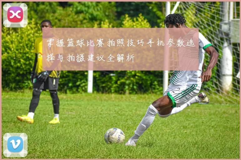 掌握篮球比赛拍照技巧手机参数选择与拍摄建议全解析